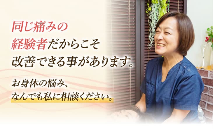同じ痛みの経験者だからこそ改善できる事があります。お身体の悩み、なんでも私に相談ください。